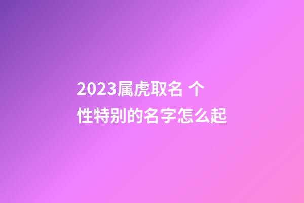 2023属虎取名 个性特别的名字怎么起
